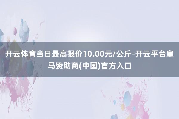 开云体育当日最高报价10.00元/公斤-开云平台皇马赞助商(中国)官方入口