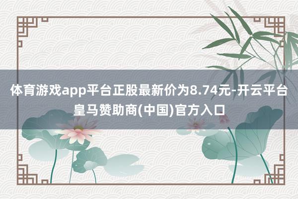 体育游戏app平台正股最新价为8.74元-开云平台皇马赞助商(中国)官方入口