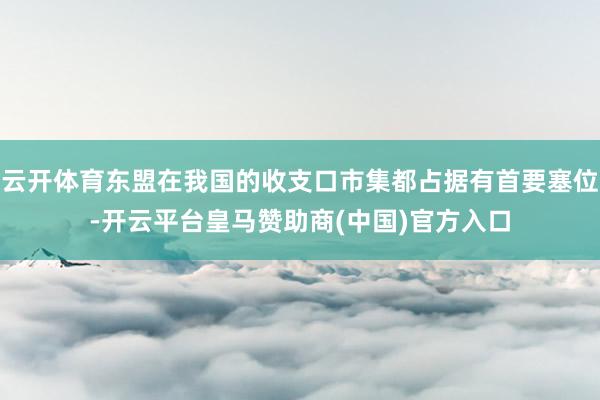 云开体育东盟在我国的收支口市集都占据有首要塞位-开云平台皇马赞助商(中国)官方入口