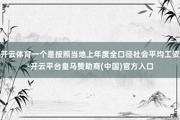 开云体育一个是按照当地上年度全口径社会平均工资-开云平台皇马赞助商(中国)官方入口