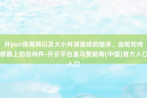 开yun体育网以及大小舛误接续的轴承、齿轮和传感器上的结构件-开云平台皇马赞助商(中国)官方入口