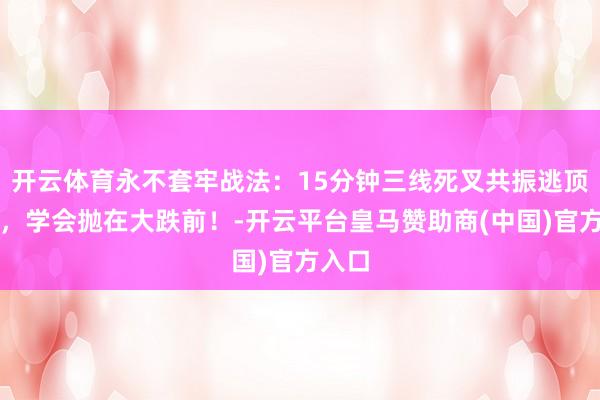 开云体育永不套牢战法：15分钟三线死叉共振逃顶诀要，学会抛在大跌前！-开云平台皇马赞助商(中国)官方入口