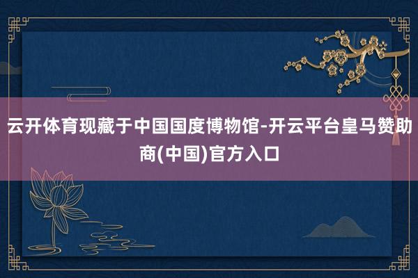 云开体育现藏于中国国度博物馆-开云平台皇马赞助商(中国)官方入口