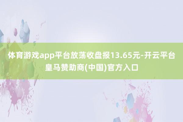 体育游戏app平台放荡收盘报13.65元-开云平台皇马赞助商(中国)官方入口