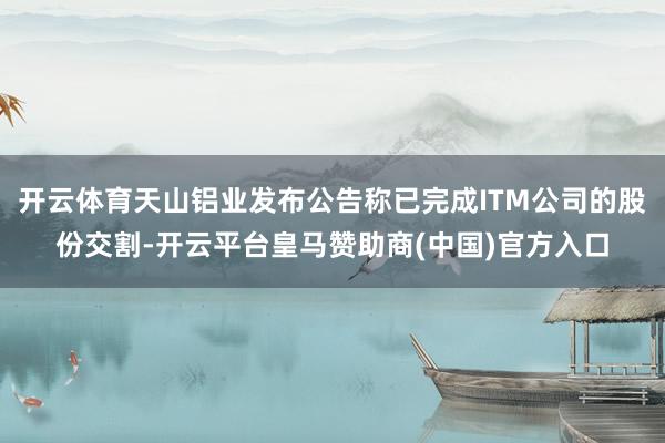 开云体育天山铝业发布公告称已完成ITM公司的股份交割-开云平台皇马赞助商(中国)官方入口