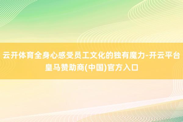 云开体育全身心感受员工文化的独有魔力-开云平台皇马赞助商(中国)官方入口