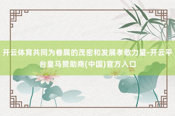 开云体育共同为眷属的茂密和发展孝敬力量-开云平台皇马赞助商(中国)官方入口