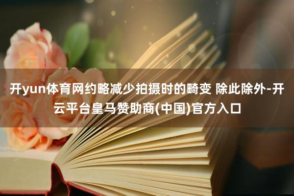 开yun体育网约略减少拍摄时的畸变 除此除外-开云平台皇马赞助商(中国)官方入口