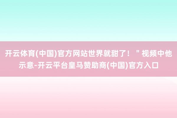 开云体育(中国)官方网站世界就甜了！＂视频中他示意-开云平台皇马赞助商(中国)官方入口