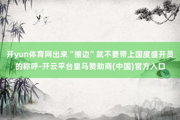 开yun体育网出来“擦边”就不要带上国度盛开员的称呼-开云平台皇马赞助商(中国)官方入口