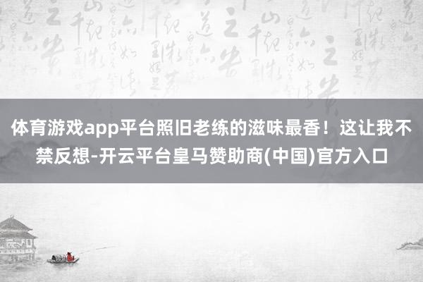 体育游戏app平台照旧老练的滋味最香！这让我不禁反想-开云平台皇马赞助商(中国)官方入口