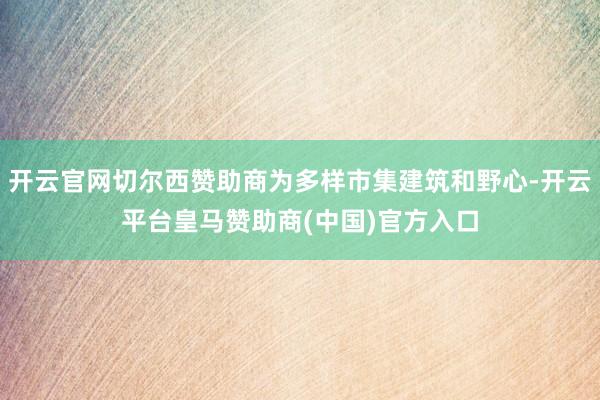 开云官网切尔西赞助商为多样市集建筑和野心-开云平台皇马赞助商(中国)官方入口