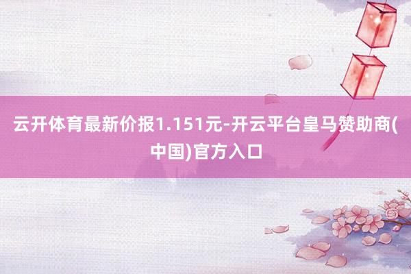 云开体育最新价报1.151元-开云平台皇马赞助商(中国)官方入口