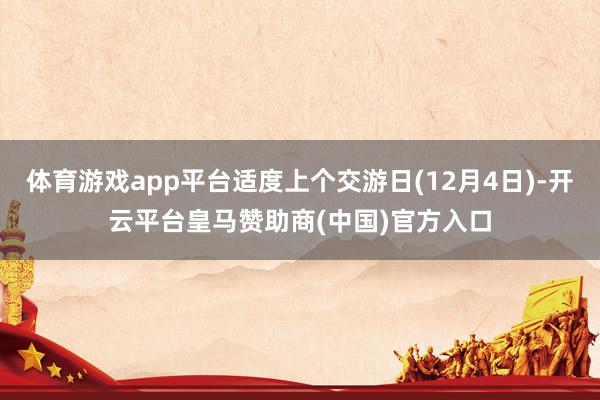 体育游戏app平台适度上个交游日(12月4日)-开云平台皇马赞助商(中国)官方入口