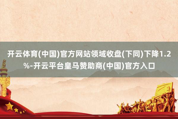 开云体育(中国)官方网站领域收盘(下同)下降1.2%-开云平台皇马赞助商(中国)官方入口