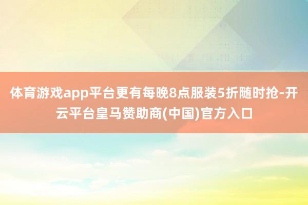 体育游戏app平台更有每晚8点服装5折随时抢-开云平台皇马赞助商(中国)官方入口