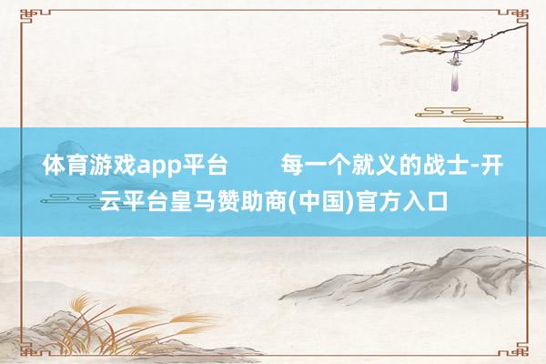 体育游戏app平台        每一个就义的战士-开云平台皇马赞助商(中国)官方入口