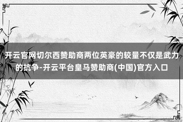 开云官网切尔西赞助商两位英豪的较量不仅是武力的抗争-开云平台皇马赞助商(中国)官方入口