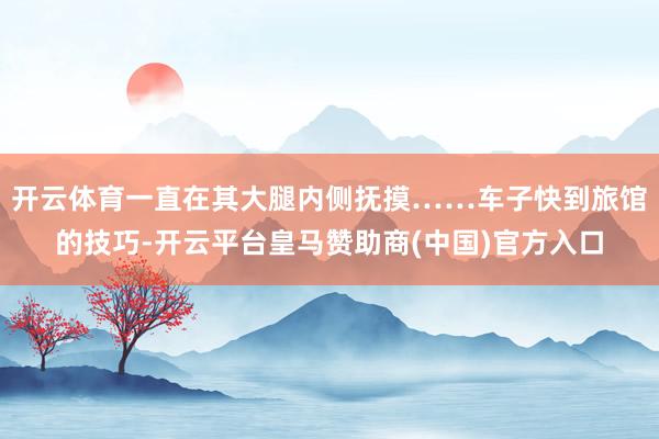 开云体育一直在其大腿内侧抚摸……车子快到旅馆的技巧-开云平台皇马赞助商(中国)官方入口