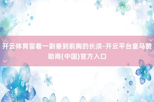 开云体育留着一副垂到前胸的长须-开云平台皇马赞助商(中国)官方入口