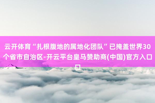 云开体育“扎根腹地的属地化团队”已掩盖世界30个省市自治区-开云平台皇马赞助商(中国)官方入口