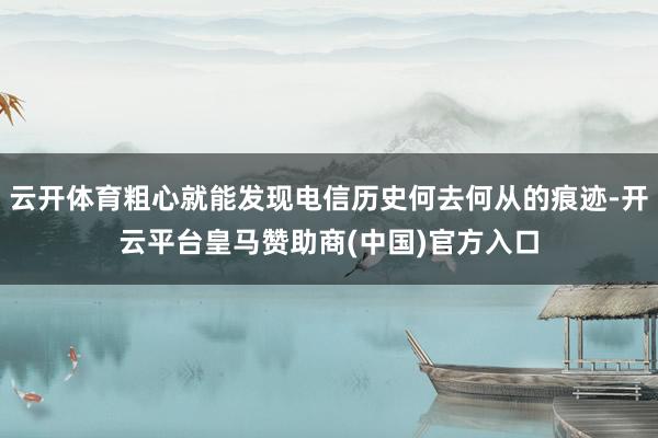 云开体育粗心就能发现电信历史何去何从的痕迹-开云平台皇马赞助商(中国)官方入口