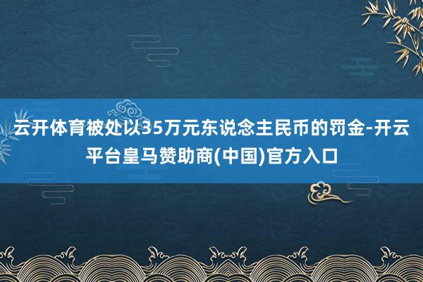 云开体育被处以35万元东说念主民币的罚金-开云平台皇马赞助商(中国)官方入口