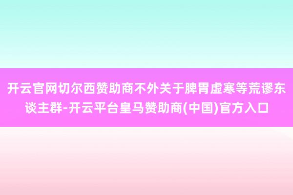 开云官网切尔西赞助商不外关于脾胃虚寒等荒谬东谈主群-开云平台皇马赞助商(中国)官方入口