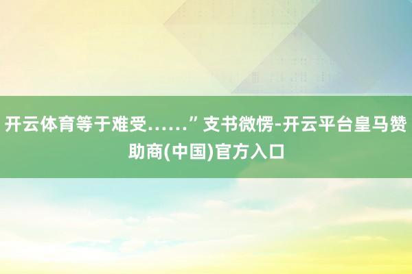 开云体育等于难受……”支书微愣-开云平台皇马赞助商(中国)官方入口