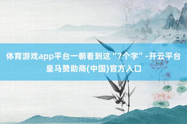 体育游戏app平台一朝看到这“7个字”-开云平台皇马赞助商(中国)官方入口