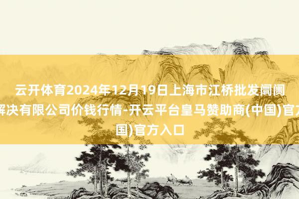 云开体育2024年12月19日上海市江桥批发阛阓想象解决有限公司价钱行情-开云平台皇马赞助商(中国)官方入口