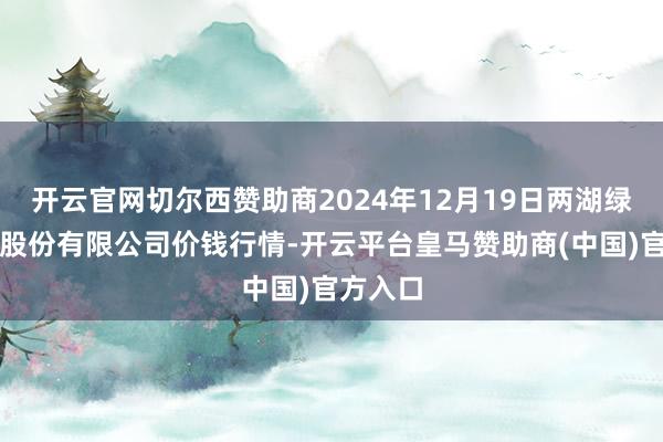 开云官网切尔西赞助商2024年12月19日两湖绿谷物流股份有限公司价钱行情-开云平台皇马赞助商(中国)官方入口