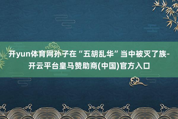 开yun体育网孙子在“五胡乱华”当中被灭了族-开云平台皇马赞助商(中国)官方入口