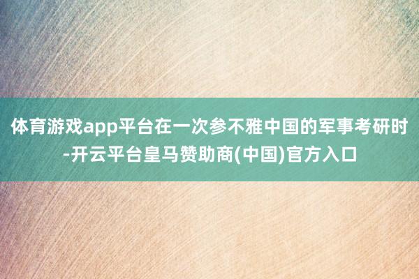 体育游戏app平台在一次参不雅中国的军事考研时-开云平台皇马赞助商(中国)官方入口