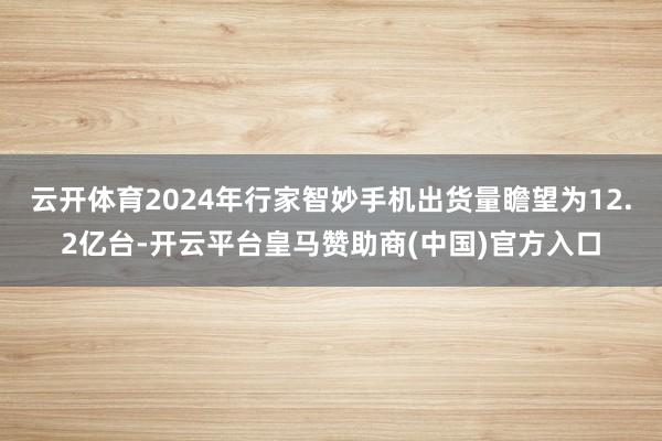 云开体育2024年行家智妙手机出货量瞻望为12.2亿台-开云平台皇马赞助商(中国)官方入口