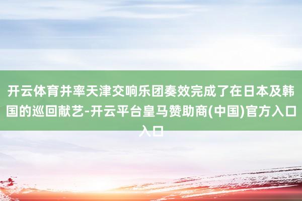 开云体育并率天津交响乐团奏效完成了在日本及韩国的巡回献艺-开云平台皇马赞助商(中国)官方入口