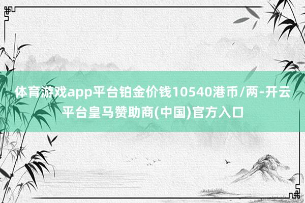 体育游戏app平台铂金价钱10540港币/两-开云平台皇马赞助商(中国)官方入口