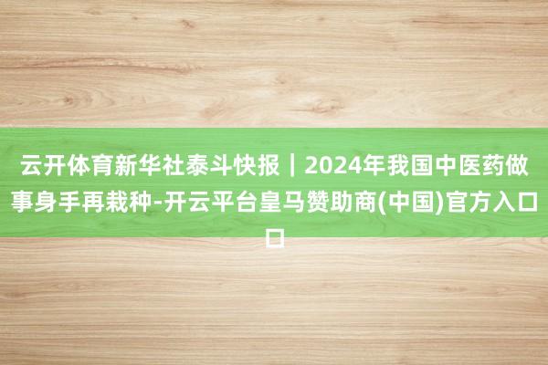 云开体育新华社泰斗快报｜2024年我国中医药做事身手再栽种-开云平台皇马赞助商(中国)官方入口