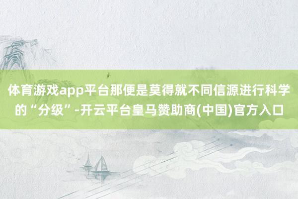 体育游戏app平台那便是莫得就不同信源进行科学的“分级”-开云平台皇马赞助商(中国)官方入口