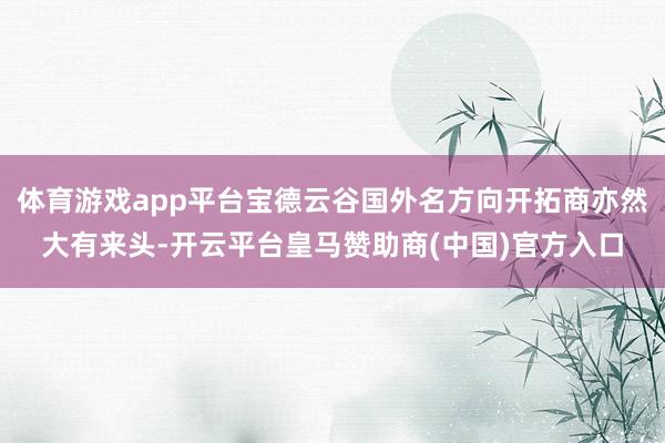 体育游戏app平台宝德云谷国外名方向开拓商亦然大有来头-开云平台皇马赞助商(中国)官方入口