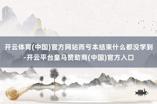 开云体育(中国)官方网站而亏本结束什么都没学到-开云平台皇马赞助商(中国)官方入口