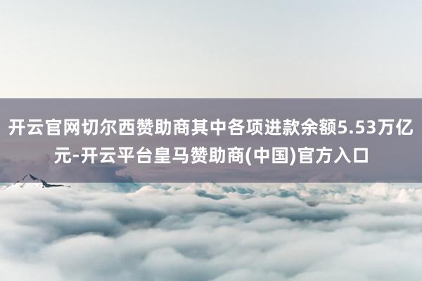 开云官网切尔西赞助商其中各项进款余额5.53万亿元-开云平台皇马赞助商(中国)官方入口