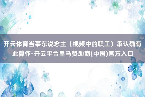 开云体育当事东说念主（视频中的职工）承认确有此算作-开云平台皇马赞助商(中国)官方入口