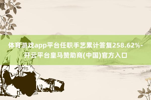 体育游戏app平台任职手艺累计答复258.62%-开云平台皇马赞助商(中国)官方入口