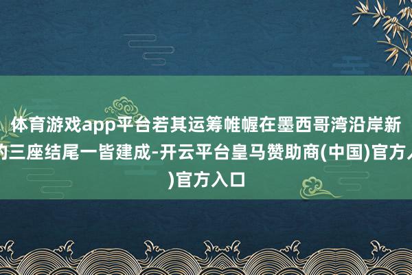 体育游戏app平台若其运筹帷幄在墨西哥湾沿岸新建的三座结尾一皆建成-开云平台皇马赞助商(中国)官方入口