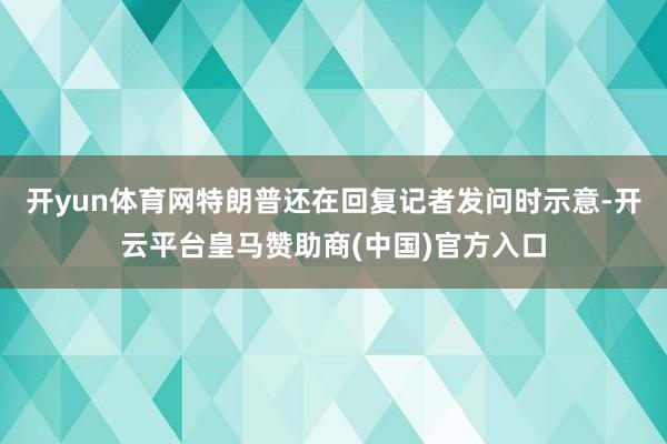 开yun体育网特朗普还在回复记者发问时示意-开云平台皇马赞助商(中国)官方入口